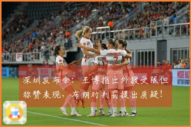 深圳发布会：王博指出外援受限但称赞表现，布朗对判罚提出质疑！